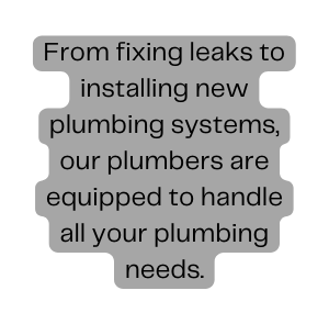 From fixing leaks to installing new plumbing systems our plumbers are equipped to handle all your plumbing needs