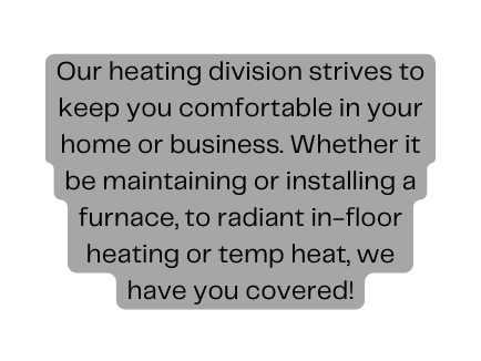 Our heating division strives to keep you comfortable in your home or business Whether it be maintaining or installing a furnace to radiant in floor heating or temp heat we have you covered